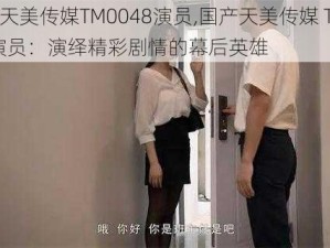 国产天美传媒TM0048演员,国产天美传媒 TM0048 演员：演绎精彩剧情的幕后英雄