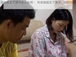 和亲姐姐生下孩子怎么办呢-：和亲姐姐生下孩子，该如何是好？