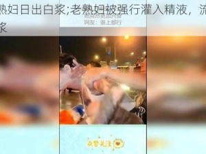 把老熟妇日出白浆;老熟妇被强行灌入精液，流出大量白浆