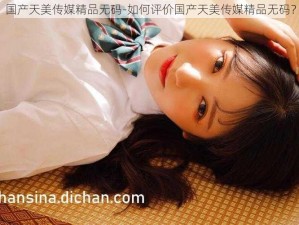 国产天美传媒精品无码-如何评价国产天美传媒精品无码？