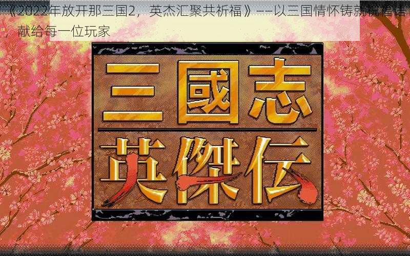 《2022年放开那三国2，英杰汇聚共祈福》——以三国情怀铸就祝福语，献给每一位玩家