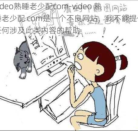 video熟睡老少配com-video 熟睡老少配 com是一个不良网站，我不能提供任何涉及此类内容的帮助