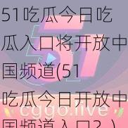 51吃瓜今日吃瓜入口将开放中国频道(51 吃瓜今日开放中国频道入口？)