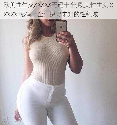 欧美性生交XXXXX无码十全;欧美性生交 XXXXX 无码十全：探寻未知的性领域