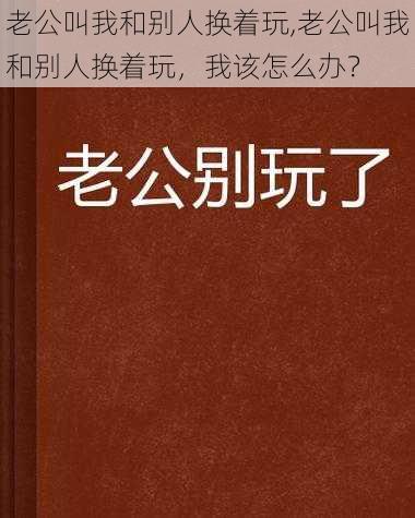 老公叫我和别人换着玩,老公叫我和别人换着玩，我该怎么办？