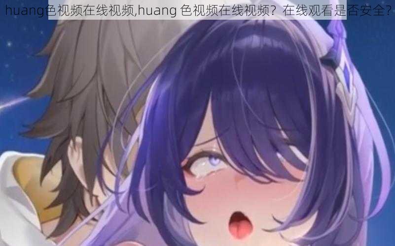 huang色视频在线视频,huang 色视频在线视频？在线观看是否安全？