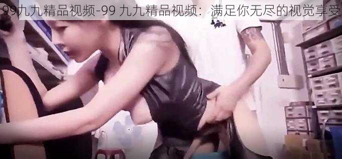 99九九精品视频-99 九九精品视频：满足你无尽的视觉享受