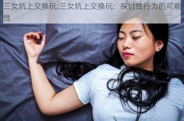 三女炕上交换玩;三女炕上交换玩：探讨性行为的可能性