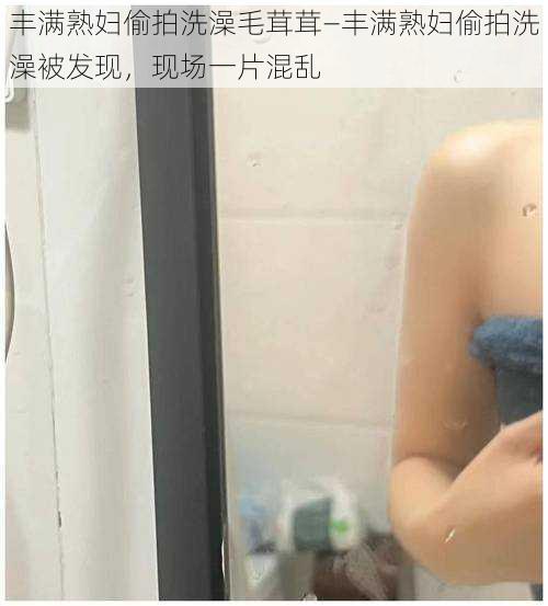 丰满熟妇偷拍洗澡毛茸茸—丰满熟妇偷拍洗澡被发现，现场一片混乱