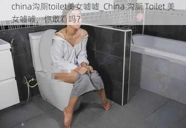 china沟厕toilet美女嘘嘘_China 沟厕 Toilet 美女嘘嘘，你敢看吗？