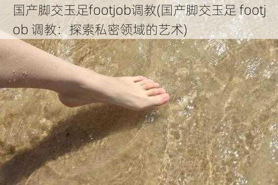 国产脚交玉足footjob调教(国产脚交玉足 footjob 调教：探索私密领域的艺术)