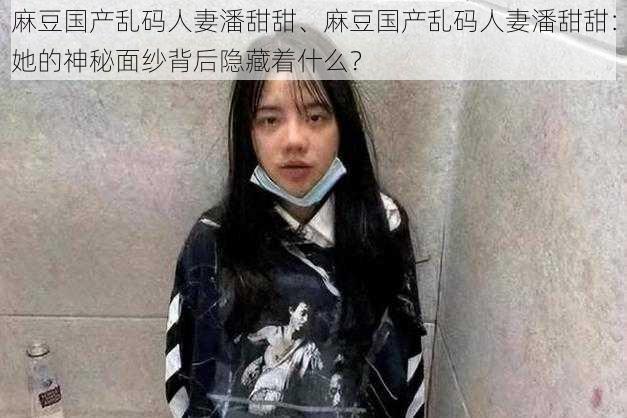 麻豆国产乱码人妻潘甜甜、麻豆国产乱码人妻潘甜甜：她的神秘面纱背后隐藏着什么？