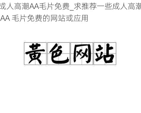 成人高潮AA毛片免费_求推荐一些成人高潮 AA 毛片免费的网站或应用