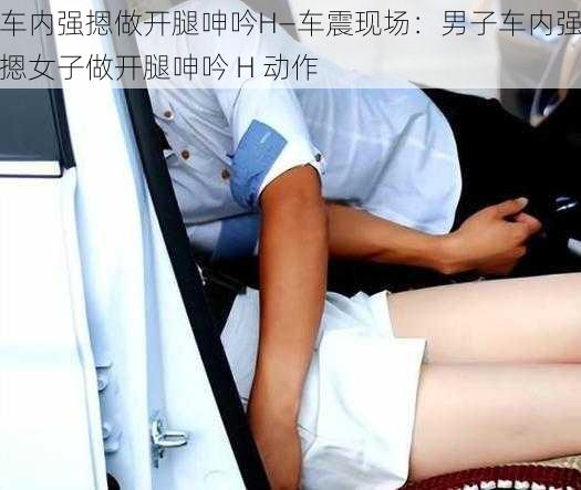 车内强摁做开腿呻吟H—车震现场：男子车内强摁女子做开腿呻吟 H 动作