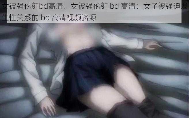 女被强伦姧bd高清、女被强伦姧 bd 高清：女子被强迫发生性关系的 bd 高清视频资源