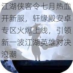 江湖侠客令七月热血开新服，轩缘殿安卓专区火爆上线，引领新一波江湖英雄对决浪潮