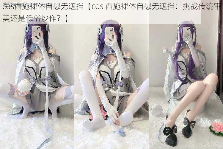 cos西施裸体自慰无遮挡【cos 西施裸体自慰无遮挡：挑战传统审美还是低俗炒作？】