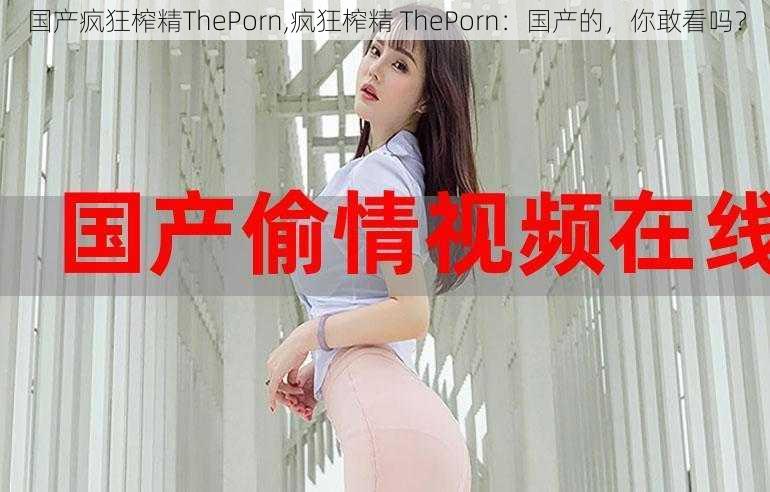 国产疯狂榨精ThePorn,疯狂榨精 ThePorn：国产的，你敢看吗？