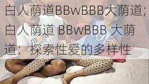 白人荫道BBwBBB大荫道;白人荫道 BBwBBB 大荫道：探索性爱的多样性