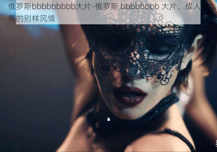 俄罗斯bbbbbbbbb大片-俄罗斯 bbbbbbbb 大片，成人世界的别样风情