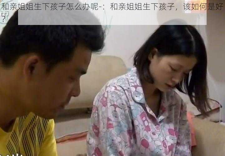 和亲姐姐生下孩子怎么办呢-：和亲姐姐生下孩子，该如何是好？